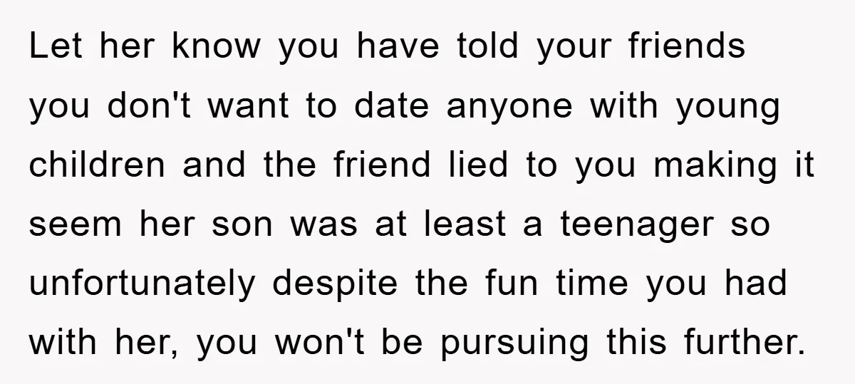 Let her know you have told your friends you don't want to date anyone with young children and the friend lied to you making it seem her son was at...
