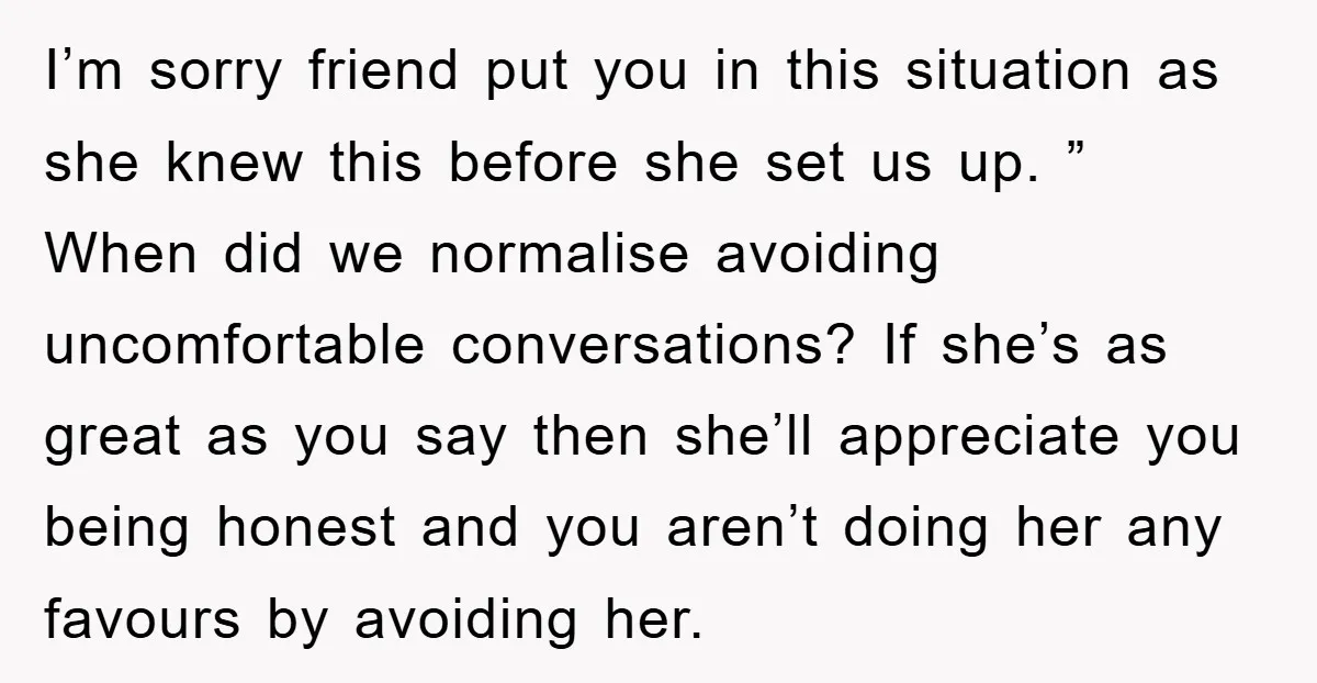 I’m sorry friend put you in this situation as she knew this before she set us up. ” When did we normalise avoiding uncomfortable conversations? If she’s as great as...