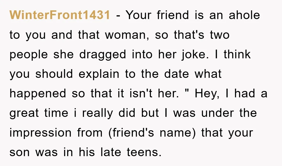 WinterFront1431 − Your friend is an ahole to you and that woman, so that's two people she dragged into her joke. I think you should explain to the date what...