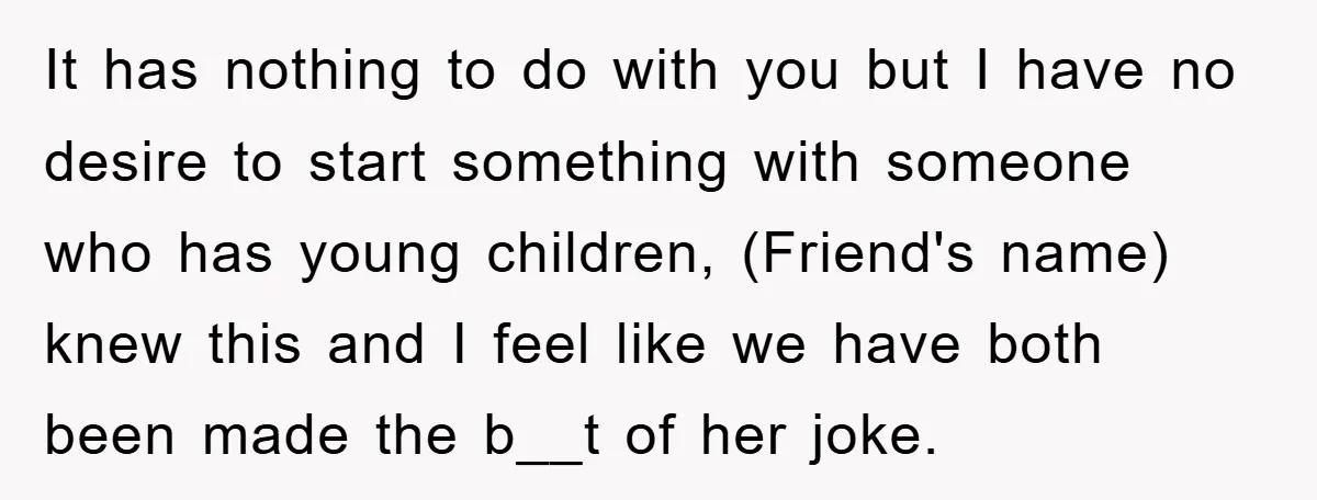 It has nothing to do with you but I have no desire to start something with someone who has young children, (Friend's name) knew this and I feel like we...