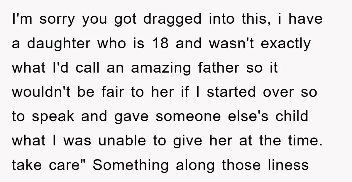 I'm sorry you got dragged into this, i have a daughter who is 18 and wasn't exactly what I'd call an amazing father so it wouldn't be fair to her...