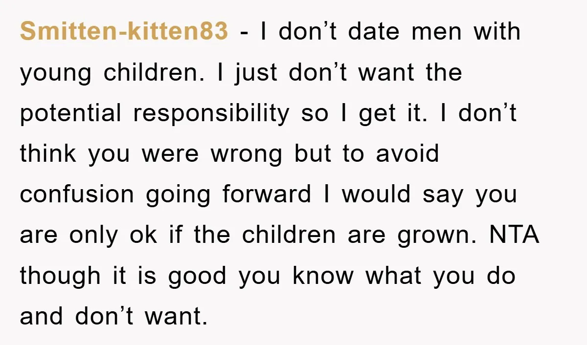 Smitten-kitten83 − I don’t date men with young children. I just don’t want the potential responsibility so I get it. I don’t think you were wrong but to avoid confusion...