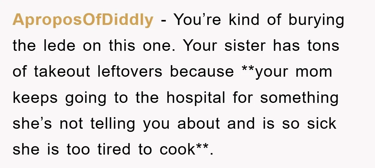 AproposOfDiddly − You’re kind of burying the lede on this one. Your sister has tons of takeout leftovers because **your mom keeps going to the hospital for something she’s not...