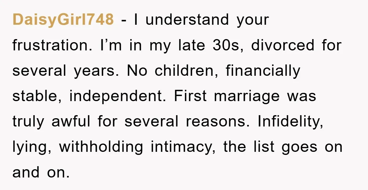 DaisyGirl748 − I understand your frustration. I’m in my late 30s, divorced for several years. No children, financially stable, independent. First marriage was truly awful for several reasons. Infidelity, lying,...