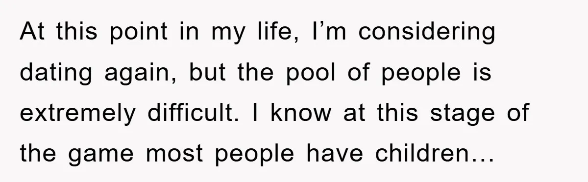 At this point in my life, I’m considering dating again, but the pool of people is extremely difficult. I know at this stage of the game most people have children…