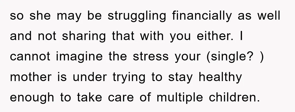 so she may be struggling financially as well and not sharing that with you either. I cannot imagine the stress your (single? ) mother is under trying to stay healthy...