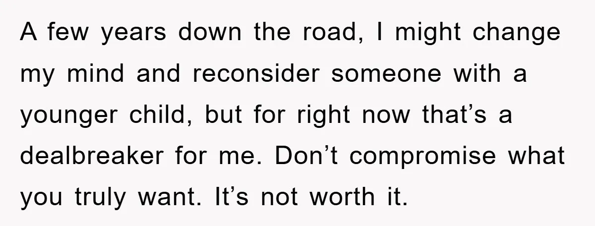 A few years down the road, I might change my mind and reconsider someone with a younger child, but for right now that’s a dealbreaker for me. Don’t compromise what...