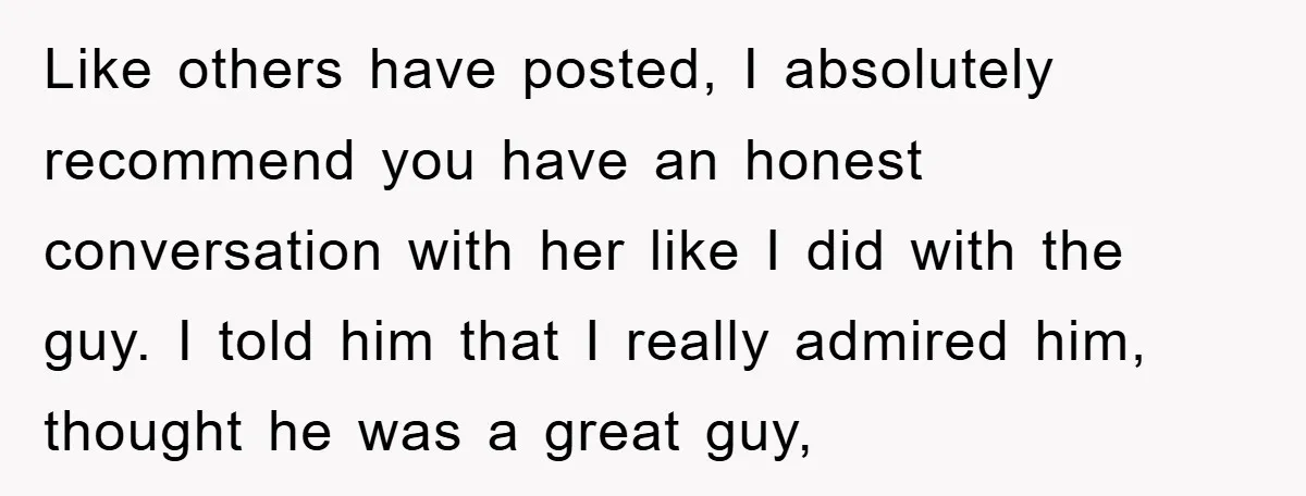Like others have posted, I absolutely recommend you have an honest conversation with her like I did with the guy. I told him that I really admired him, thought he...