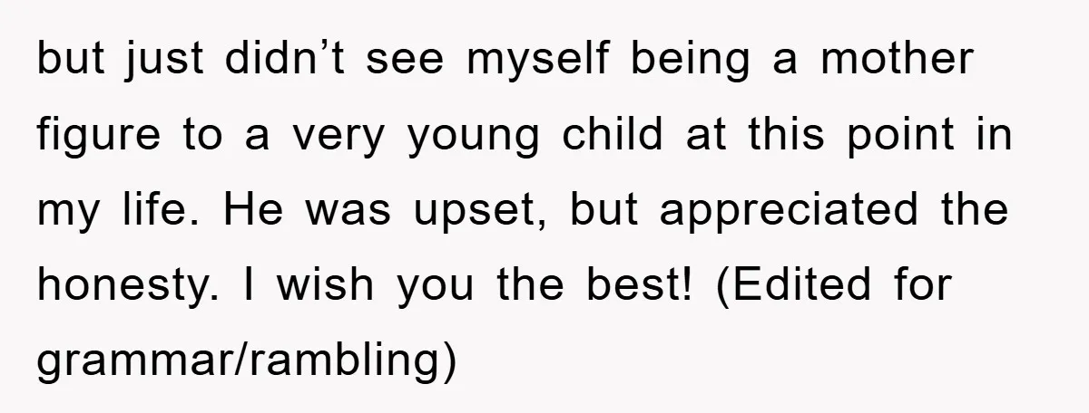 but just didn’t see myself being a mother figure to a very young child at this point in my life. He was upset, but appreciated the honesty. I wish you...