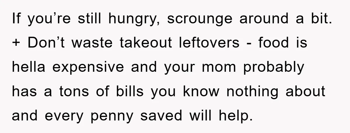 If you’re still hungry, scrounge around a bit. + Don’t waste takeout leftovers - food is hella expensive and your mom probably has a tons of bills you know nothing...