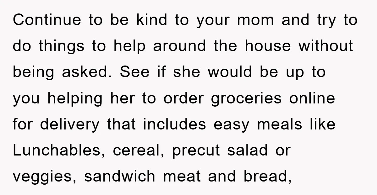 Continue to be kind to your mom and try to do things to help around the house without being asked. See if she would be up to you helping her...