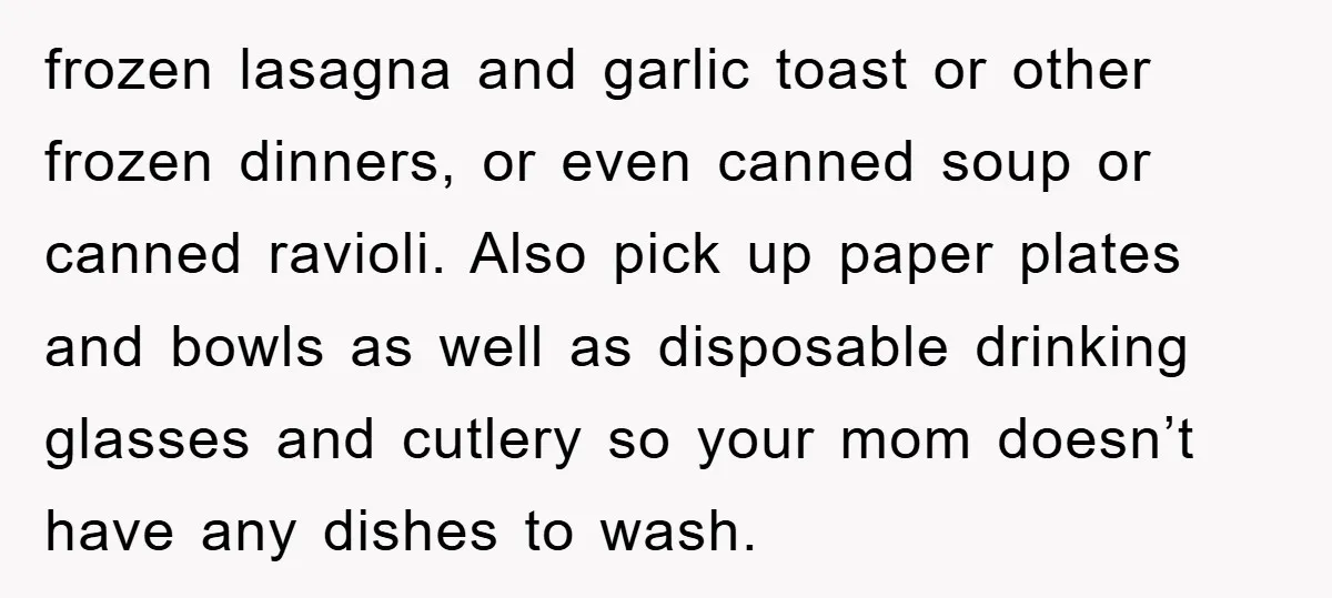 frozen lasagna and garlic toast or other frozen dinners, or even canned soup or canned ravioli. Also pick up paper plates and bowls as well as disposable drinking glasses and...