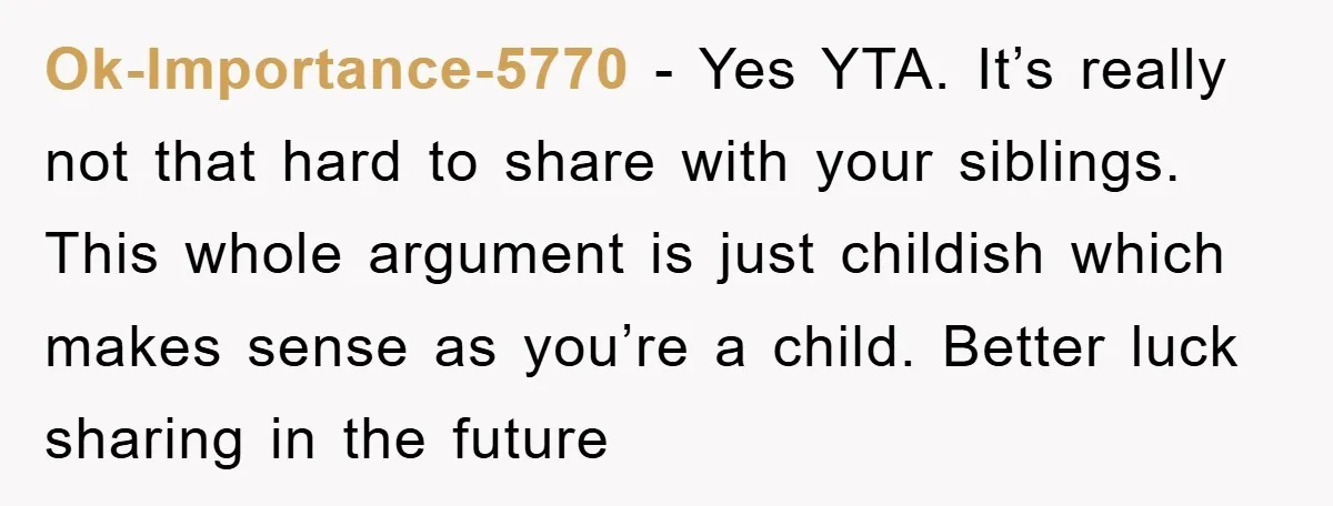 Ok-Importance-5770 − Yes YTA. It’s really not that hard to share with your siblings. This whole argument is just childish which makes sense as you’re a child. Better luck sharing...