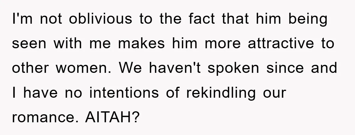 I'm not oblivious to the fact that him being seen with me makes him more attractive to other women. We haven't spoken since and I have no intentions of rekindling...