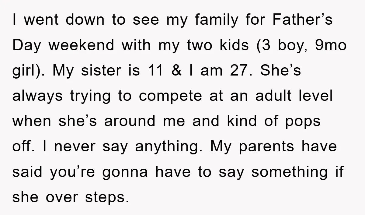 I went down to see my family for Father’s Day weekend with my two kids (3 boy, 9mo girl). My sister is 11 & I am 27. She’s always trying...
