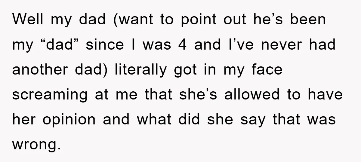Well my dad (want to point out he’s been my “dad” since I was 4 and I’ve never had another dad) literally got in my face screaming at me that...