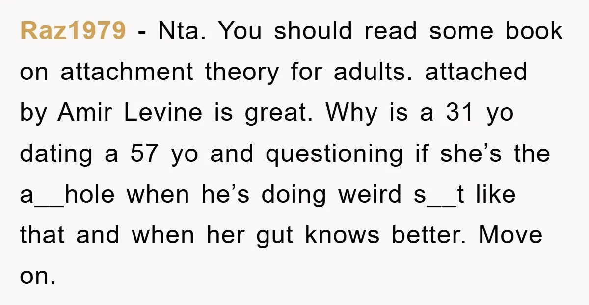 Raz1979 − Nta. You should read some book on attachment theory for adults. attached by Amir Levine is great. Why is a 31 yo dating a 57 yo and questioning...