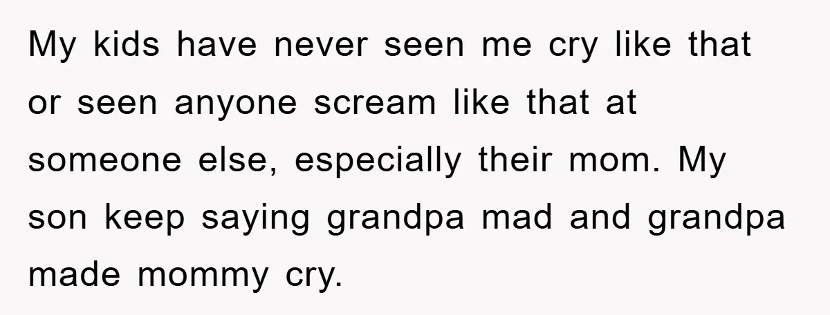 My kids have never seen me cry like that or seen anyone scream like that at someone else, especially their mom. My son keep saying grandpa mad and grandpa made...