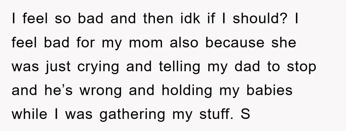 I feel so bad and then idk if I should? I feel bad for my mom also because she was just crying and telling my dad to stop and he’s...