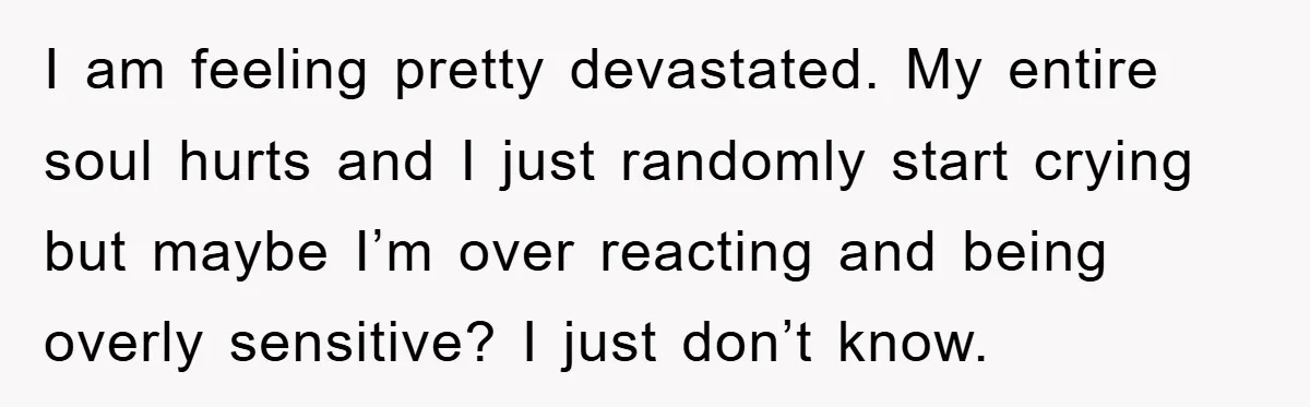 I am feeling pretty devastated. My entire soul hurts and I just randomly start crying but maybe I’m over reacting and being overly sensitive? I just don’t know.