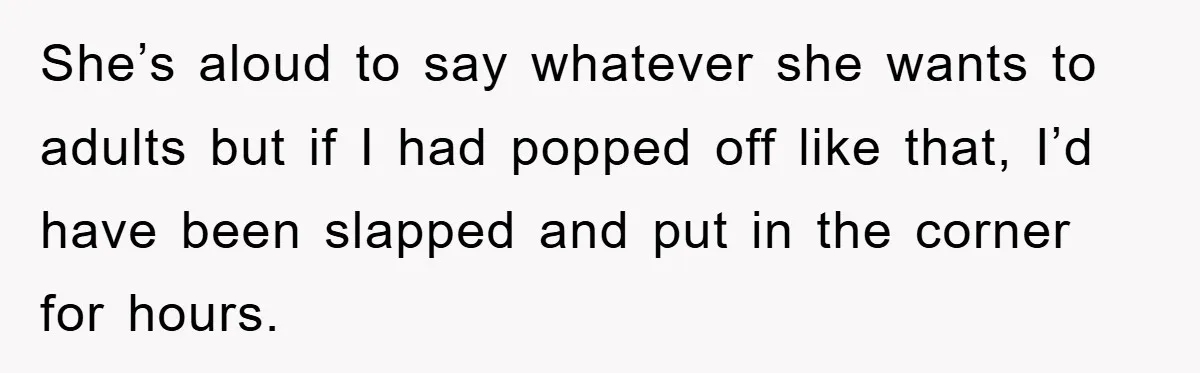 She’s aloud to say whatever she wants to adults but if I had popped off like that, I’d have been slapped and put in the corner for hours.