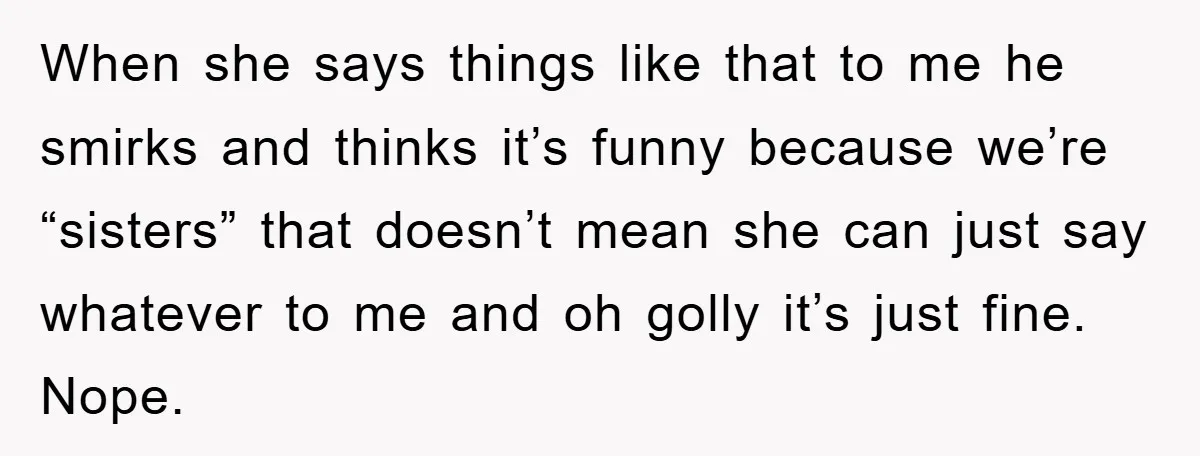 When she says things like that to me he smirks and thinks it’s funny because we’re “sisters” that doesn’t mean she can just say whatever to me and oh golly...
