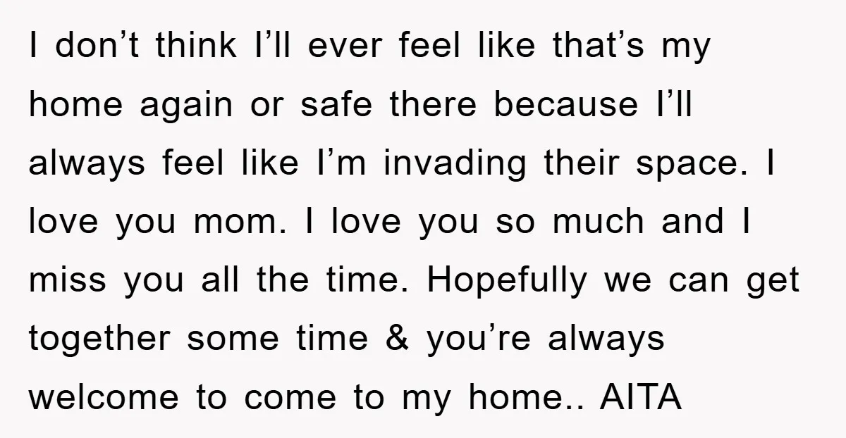 I don’t think I’ll ever feel like that’s my home again or safe there because I’ll always feel like I’m invading their space. I love you mom. I love you...
