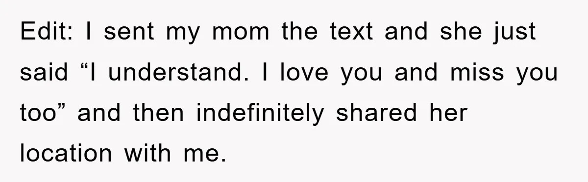 Edit: I sent my mom the text and she just said “I understand. I love you and miss you too” and then indefinitely shared her location with me.