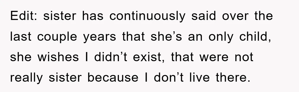 Edit: sister has continuously said over the last couple years that she’s an only child, she wishes I didn’t exist, that were not really sister because I don’t live there.