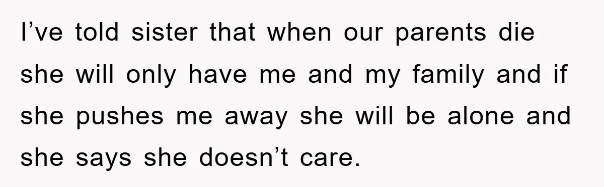 I’ve told sister that when our parents die she will only have me and my family and if she pushes me away she will be alone and she says she...