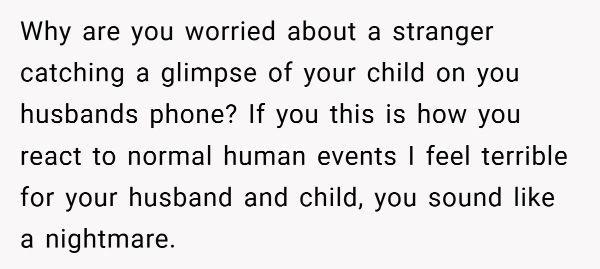 Why are you worried about a stranger catching a glimpse of your child on you husbands phone? If you this is how you react to normal human events I feel...