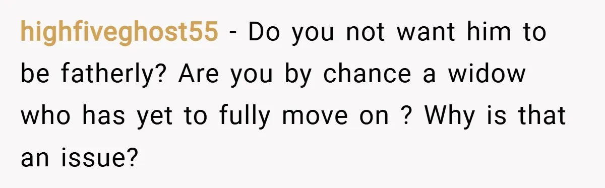 highfiveghost55 − Do you not want him to be fatherly? Are you by chance a widow who has yet to fully move on ? Why is that an issue?