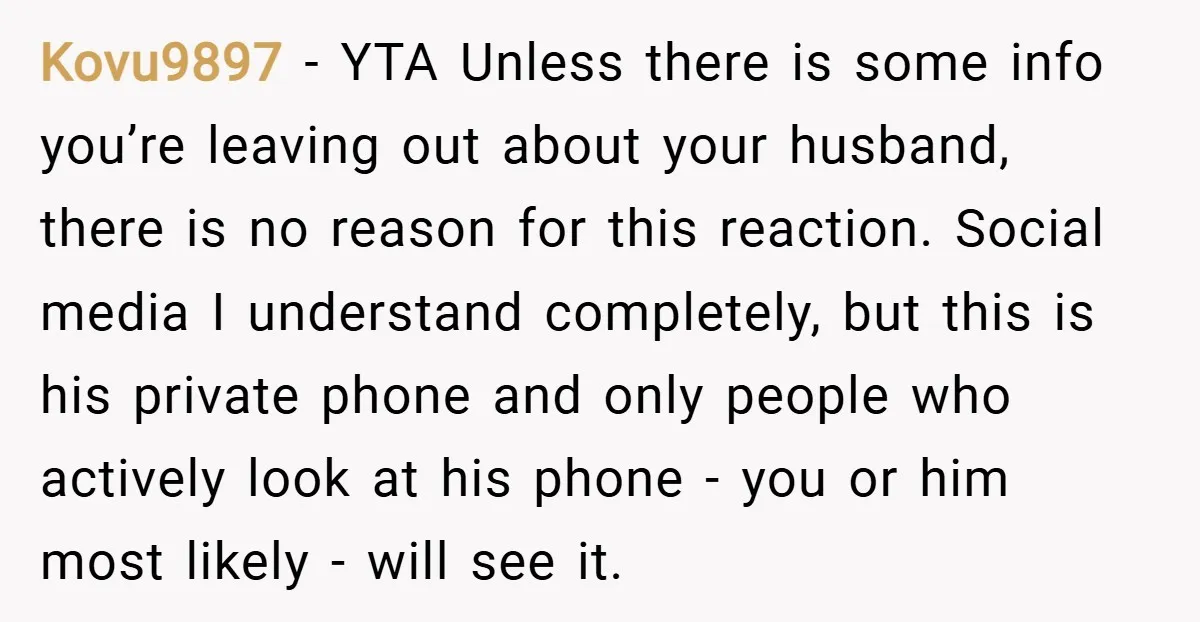 Kovu9897 − YTA Unless there is some info you’re leaving out about your husband, there is no reason for this reaction. Social media I understand completely, but this is his...