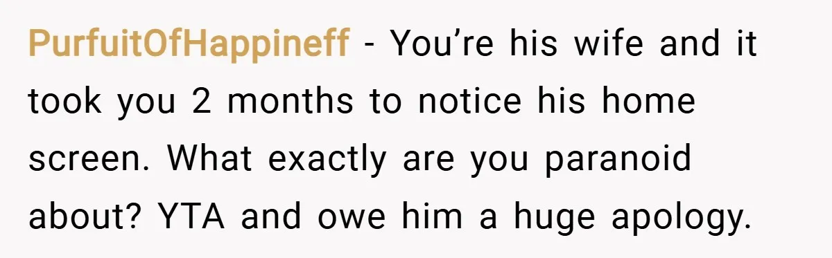PurfuitOfHappineff − You’re his wife and it took you 2 months to notice his home screen. What exactly are you paranoid about? YTA and owe him a huge apology.