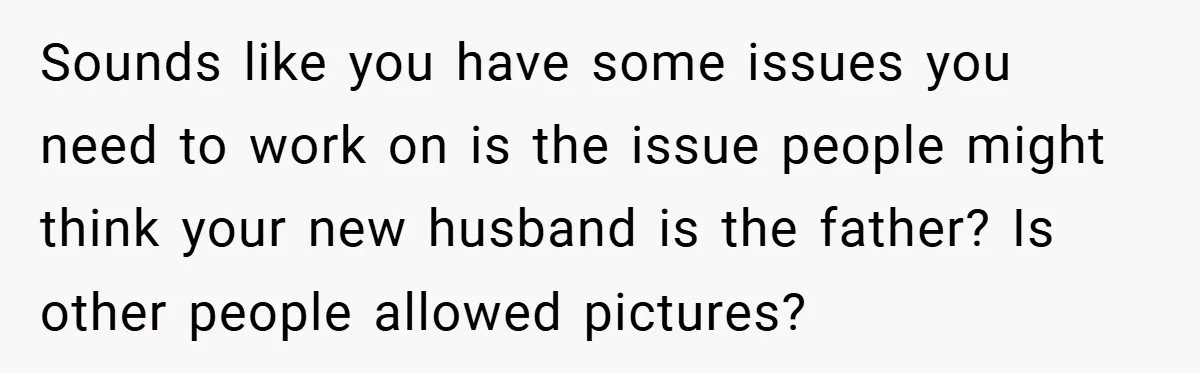Sounds like you have some issues you need to work on is the issue people might think your new husband is the father? Is other people allowed pictures?