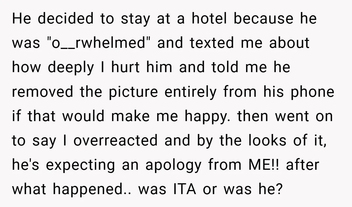 He decided to stay at a hotel because he was "o__rwhelmed" and texted me about how deeply I hurt him and told me he removed the picture entirely from his...