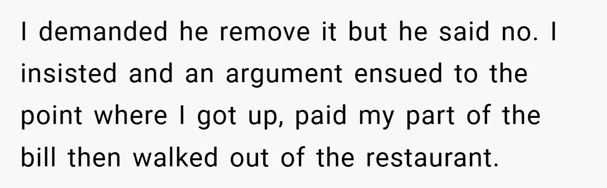 I demanded he remove it but he said no. I insisted and an argument ensued to the point where I got up, paid my part of the bill then walked...