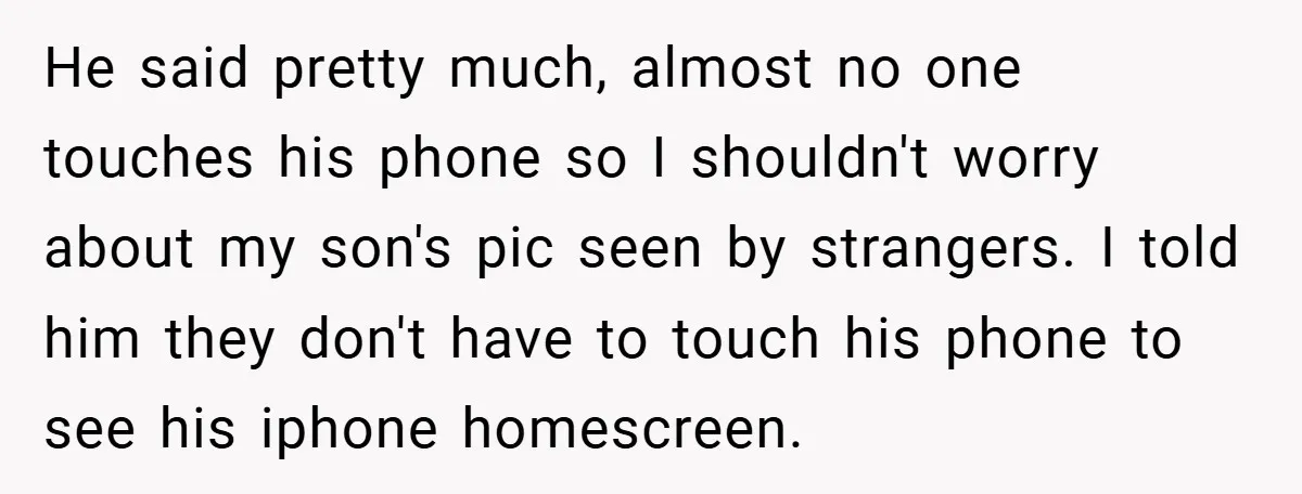 He said pretty much, almost no one touches his phone so I shouldn't worry about my son's pic seen by strangers. I told him they don't have to touch his...