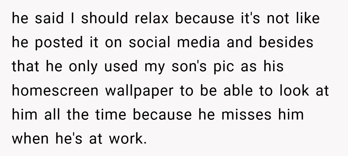 he said I should relax because it's not like he posted it on social media and besides that he only used my son's pic as his homescreen wallpaper to be...