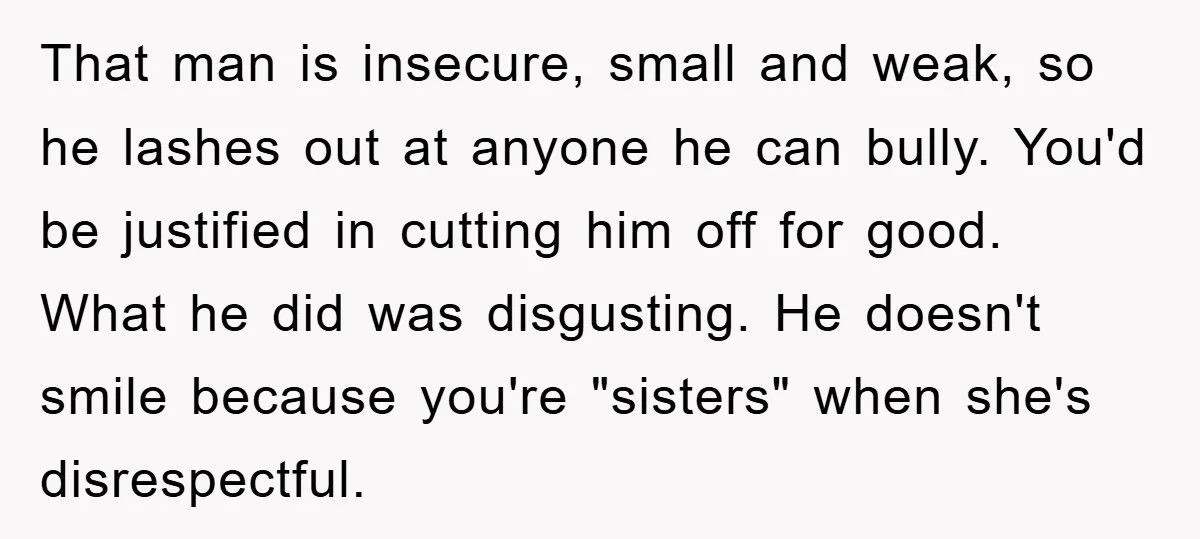 That man is insecure, small and weak, so he lashes out at anyone he can bully. You'd be justified in cutting him off for good. What he did was disgusting....