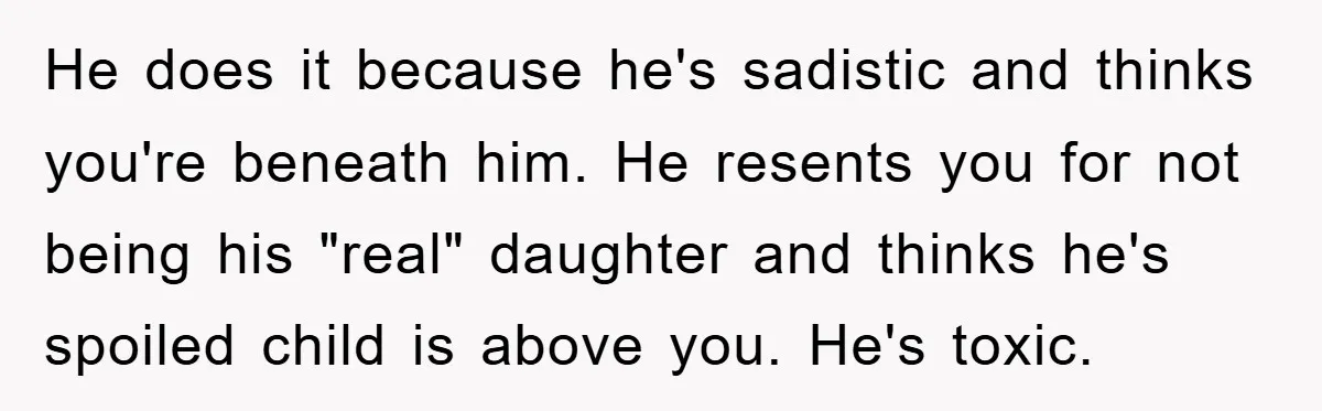 He does it because he's sadistic and thinks you're beneath him. He resents you for not being his "real" daughter and thinks he's spoiled child is above you. He's toxic.