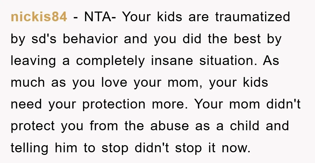 nickis84 − NTA- Your kids are traumatized by sd's behavior and you did the best by leaving a completely insane situation. As much as you love your mom, your kids...