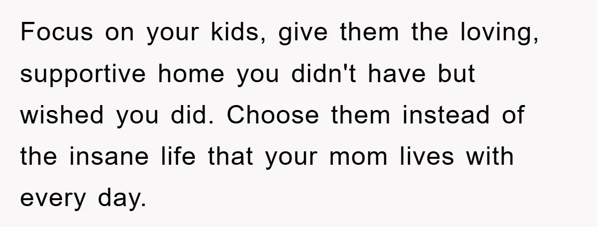 Focus on your kids, give them the loving, supportive home you didn't have but wished you did. Choose them instead of the insane life that your mom lives with every...