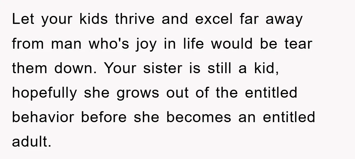 Let your kids thrive and excel far away from man who's joy in life would be tear them down. Your sister is still a kid, hopefully she grows out of...