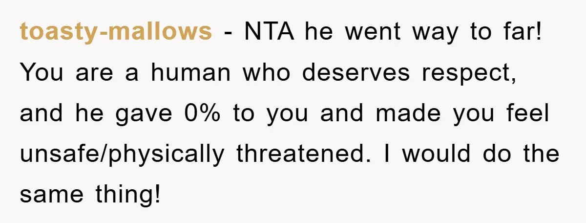toasty-mallows − NTA he went way to far! You are a human who deserves respect, and he gave 0% to you and made you feel unsafe/physically threatened. I would do...