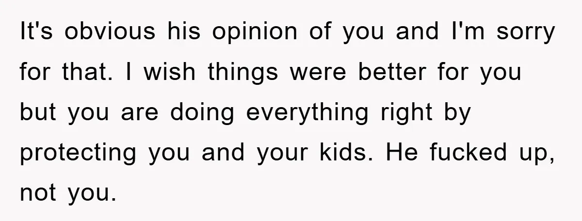 It's obvious his opinion of you and I'm sorry for that. I wish things were better for you but you are doing everything right by protecting you and your kids....