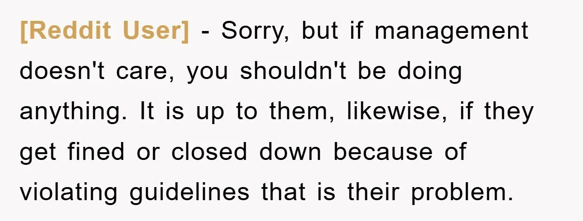 [Reddit User] - Sorry, but if management doesn't care, you shouldn't be doing anything. It is up to them, likewise, if they get fined or closed down because of violating...