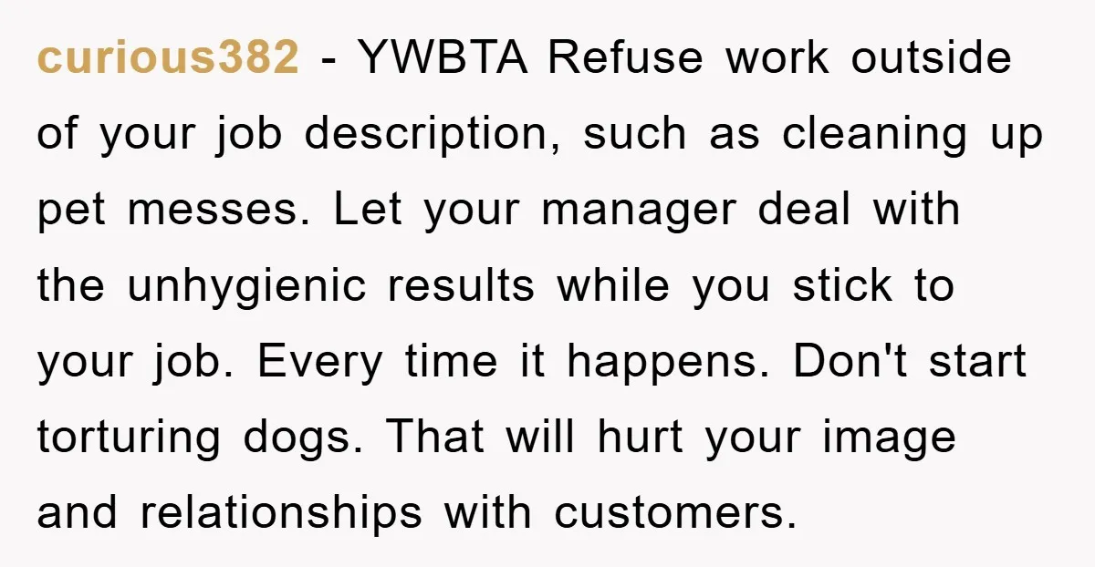 curious382 - YWBTA Refuse work outside of your job description, such as cleaning up pet messes. Let your manager deal with the unhygienic results while you stick to your job....