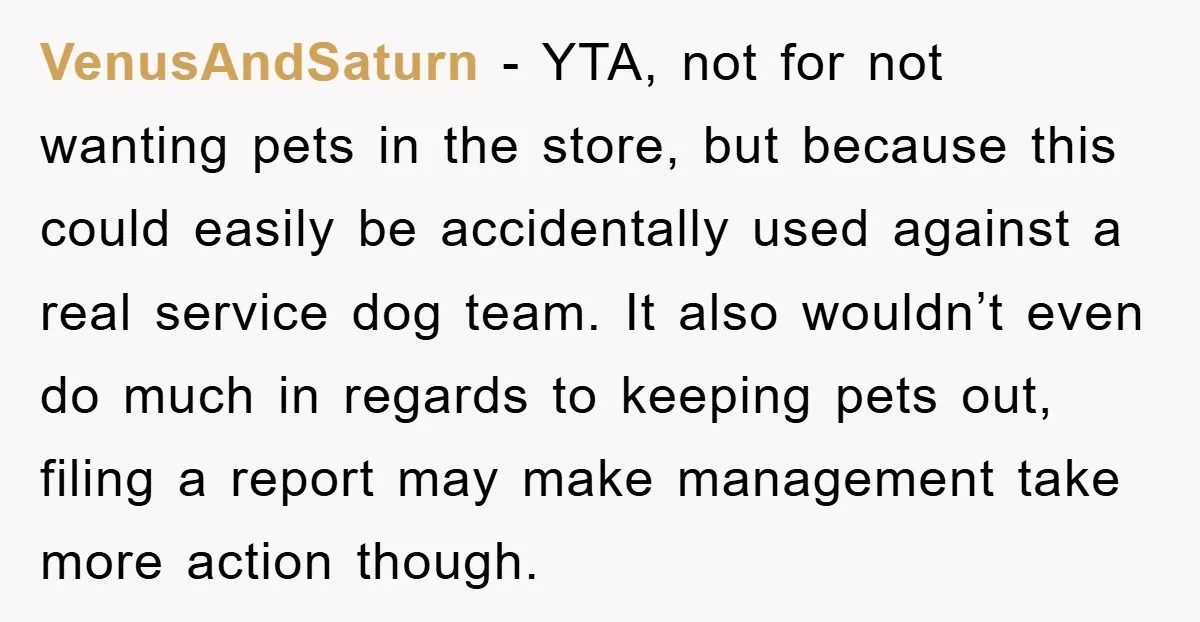 VenusAndSaturn - YTA, not for not wanting pets in the store, but because this could easily be accidentally used against a real service dog team. It also wouldn’t even do...