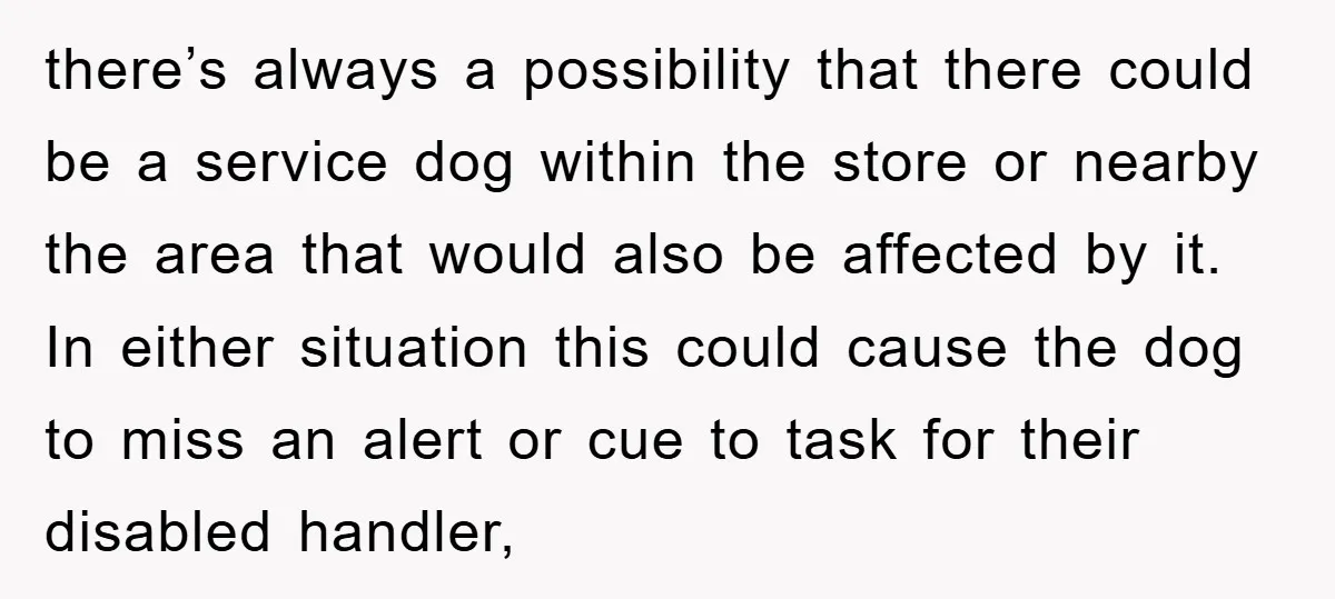 there’s always a possibility that there could be a service dog within the store or nearby the area that would also be affected by it. In either situation this could...